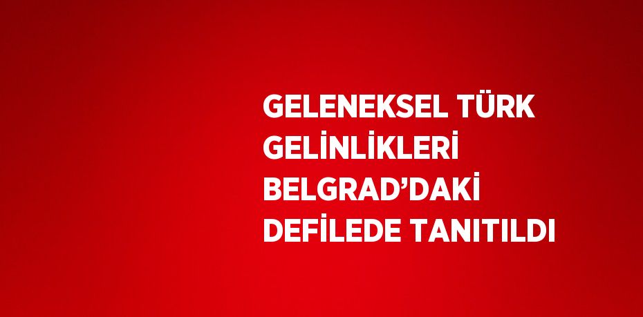 GELENEKSEL TÜRK GELİNLİKLERİ BELGRAD’DAKİ DEFİLEDE TANITILDI