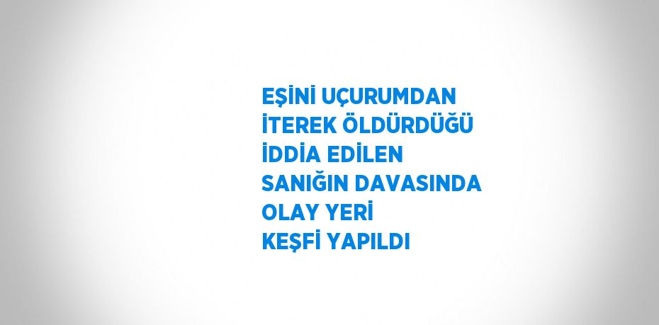 EŞİNİ UÇURUMDAN İTEREK ÖLDÜRDÜĞÜ İDDİA EDİLEN SANIĞIN DAVASINDA OLAY YERİ KEŞFİ YAPILDI