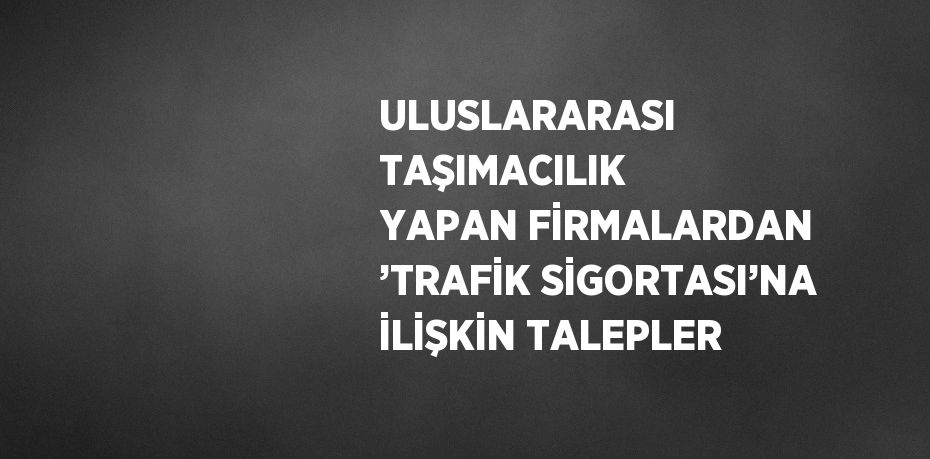 ULUSLARARASI TAŞIMACILIK YAPAN FİRMALARDAN ’TRAFİK SİGORTASI’NA İLİŞKİN TALEPLER