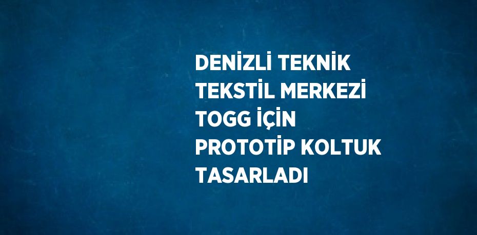 DENİZLİ TEKNİK TEKSTİL MERKEZİ TOGG İÇİN PROTOTİP KOLTUK TASARLADI