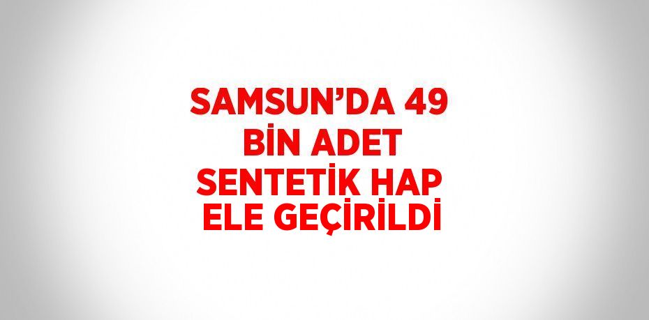 SAMSUN’DA 49 BİN ADET SENTETİK HAP ELE GEÇİRİLDİ