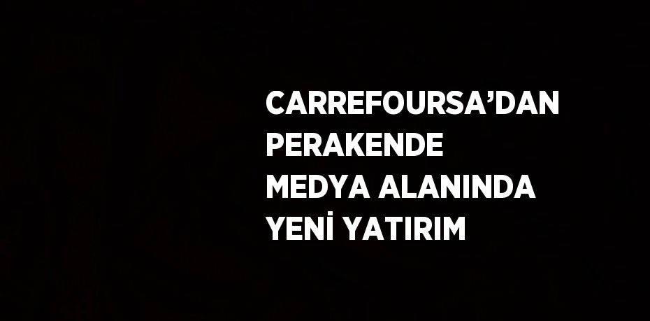 CARREFOURSA’DAN PERAKENDE MEDYA ALANINDA YENİ YATIRIM