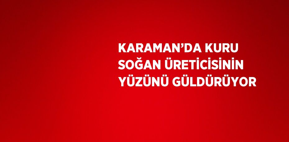 KARAMAN’DA KURU SOĞAN ÜRETİCİSİNİN YÜZÜNÜ GÜLDÜRÜYOR