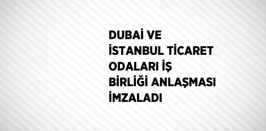 DUBAİ VE İSTANBUL TİCARET ODALARI İŞ BİRLİĞİ ANLAŞMASI İMZALADI