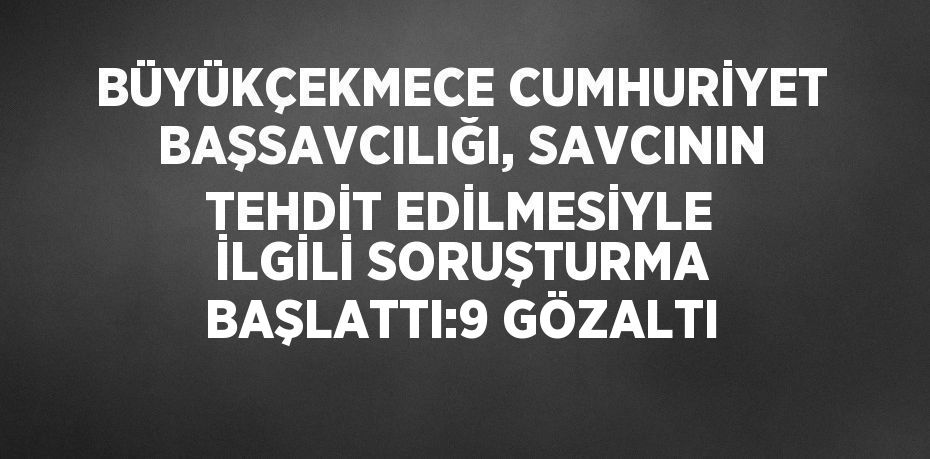 BÜYÜKÇEKMECE CUMHURİYET BAŞSAVCILIĞI, SAVCININ TEHDİT EDİLMESİYLE İLGİLİ SORUŞTURMA BAŞLATTI:9 GÖZALTI