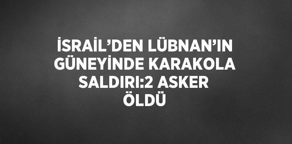 İSRAİL’DEN LÜBNAN’IN GÜNEYİNDE KARAKOLA SALDIRI:2 ASKER ÖLDÜ