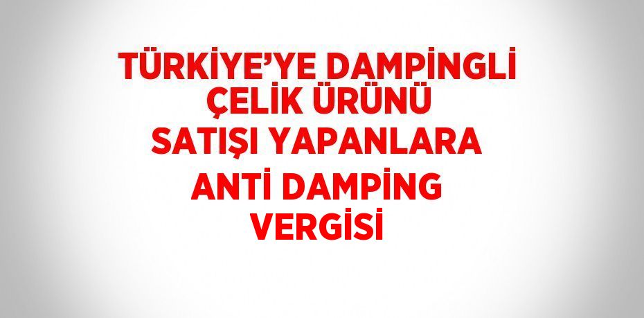 TÜRKİYE’YE DAMPİNGLİ ÇELİK ÜRÜNÜ SATIŞI YAPANLARA ANTİ DAMPİNG VERGİSİ