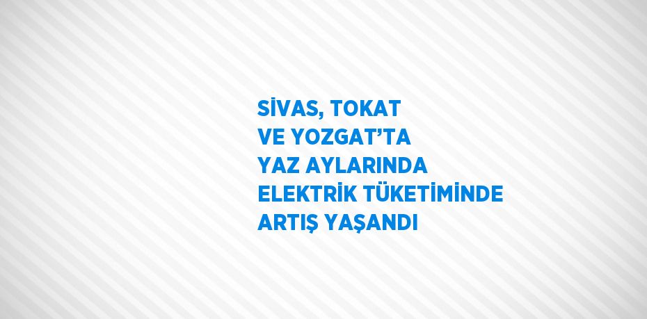 SİVAS, TOKAT VE YOZGAT’TA YAZ AYLARINDA ELEKTRİK TÜKETİMİNDE ARTIŞ YAŞANDI