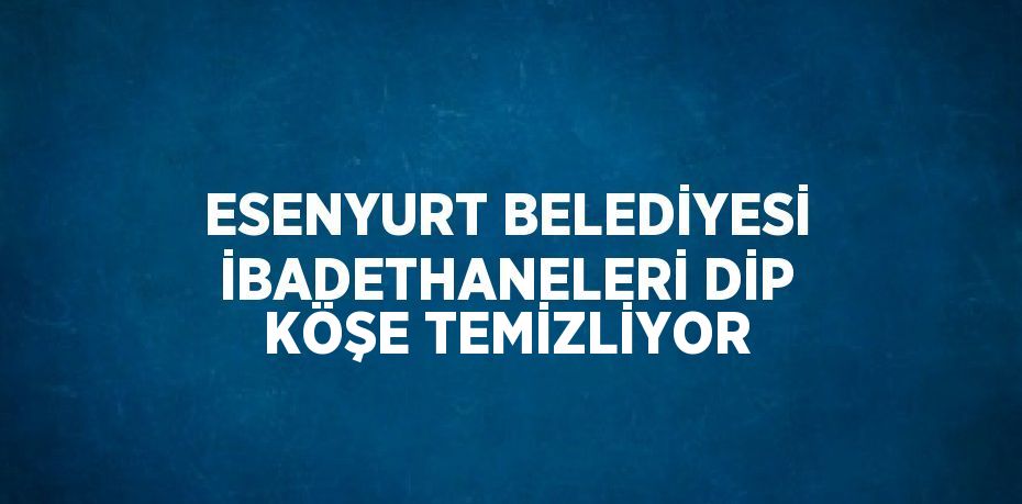 ESENYURT BELEDİYESİ İBADETHANELERİ DİP KÖŞE TEMİZLİYOR