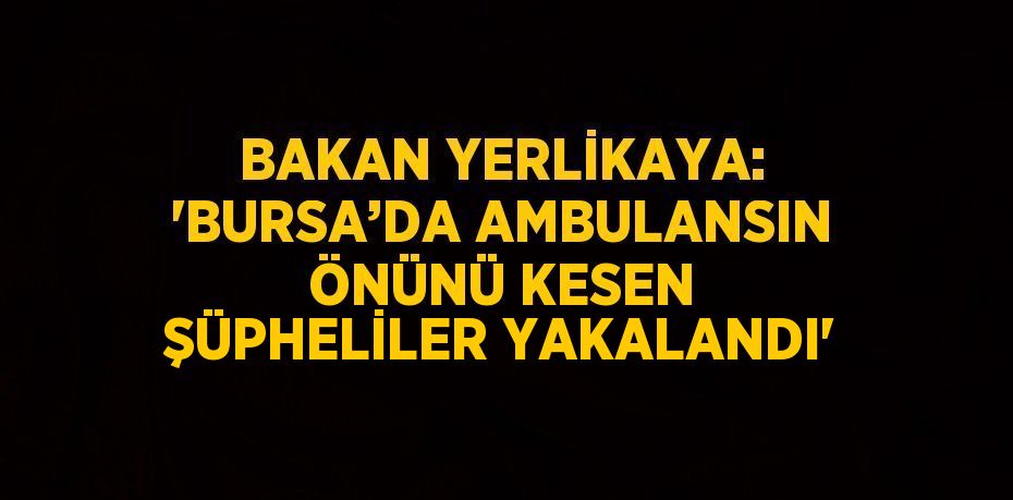 BAKAN YERLİKAYA: 'BURSA’DA AMBULANSIN ÖNÜNÜ KESEN ŞÜPHELİLER YAKALANDI'