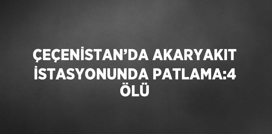 ÇEÇENİSTAN’DA AKARYAKIT İSTASYONUNDA PATLAMA:4 ÖLÜ