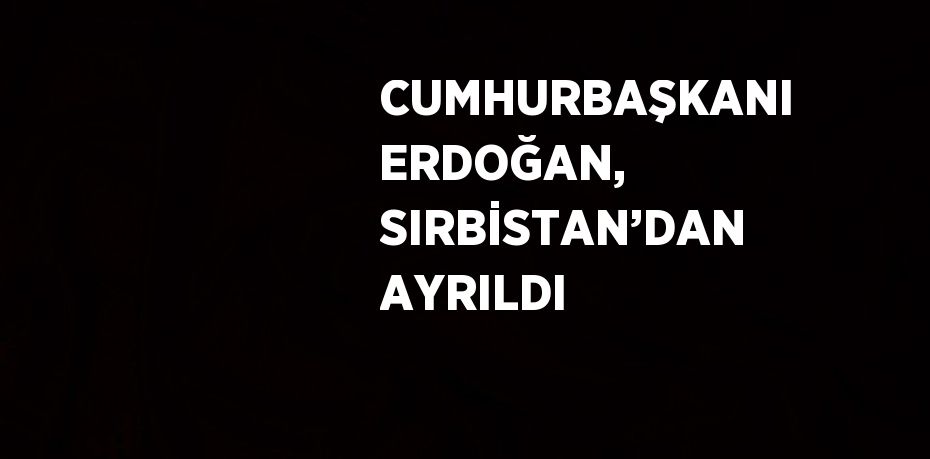 CUMHURBAŞKANI ERDOĞAN, SIRBİSTAN’DAN AYRILDI