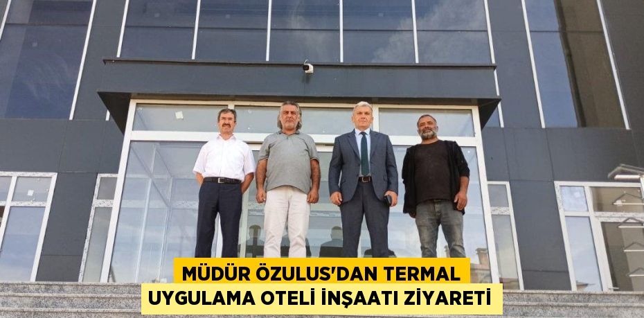 MÜDÜR ÖZULUS’DAN TERMAL UYGULAMA OTELİ İNŞAATI ZİYARETİ