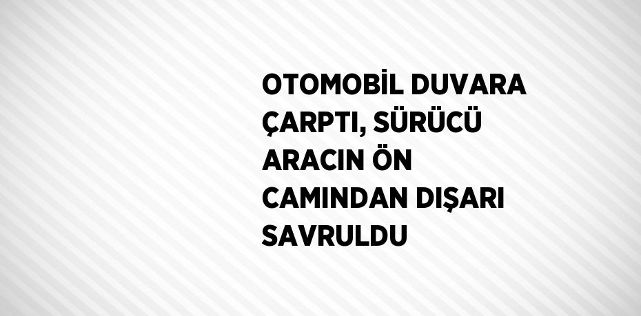 OTOMOBİL DUVARA ÇARPTI, SÜRÜCÜ ARACIN ÖN CAMINDAN DIŞARI SAVRULDU