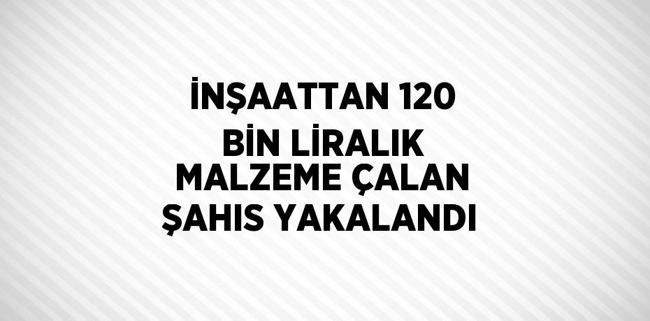 İNŞAATTAN 120 BİN LİRALIK MALZEME ÇALAN ŞAHIS YAKALANDI