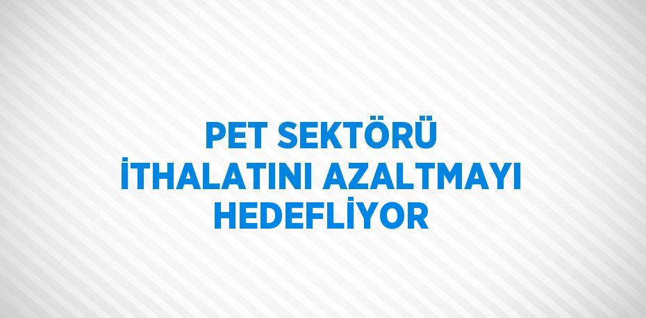 PET SEKTÖRÜ İTHALATINI AZALTMAYI HEDEFLİYOR