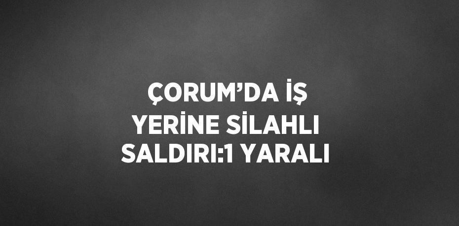 ÇORUM’DA İŞ YERİNE SİLAHLI SALDIRI:1 YARALI