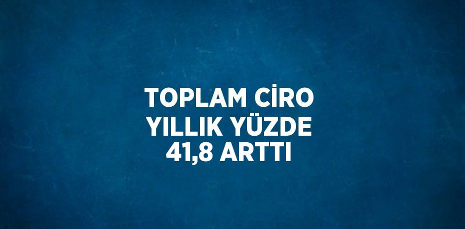 TOPLAM CİRO YILLIK YÜZDE 41,8 ARTTI