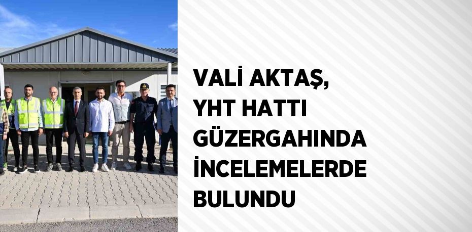 VALİ AKTAŞ, YHT HATTI GÜZERGAHINDA İNCELEMELERDE BULUNDU