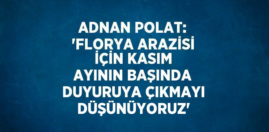 ADNAN POLAT: 'FLORYA ARAZİSİ İÇİN KASIM AYININ BAŞINDA DUYURUYA ÇIKMAYI DÜŞÜNÜYORUZ'