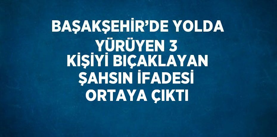 BAŞAKŞEHİR’DE YOLDA YÜRÜYEN 3 KİŞİYİ BIÇAKLAYAN ŞAHSIN İFADESİ ORTAYA ÇIKTI