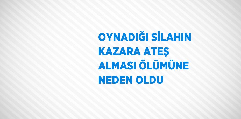 OYNADIĞI SİLAHIN KAZARA ATEŞ ALMASI ÖLÜMÜNE NEDEN OLDU