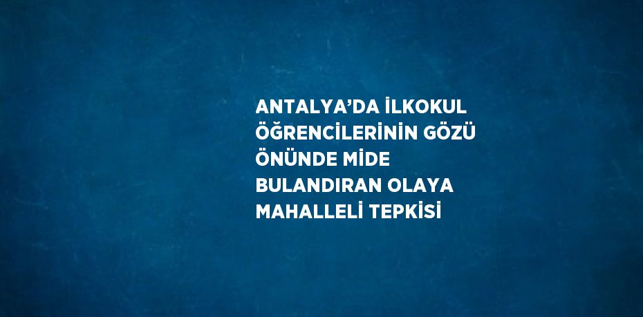 ANTALYA’DA İLKOKUL ÖĞRENCİLERİNİN GÖZÜ ÖNÜNDE MİDE BULANDIRAN OLAYA MAHALLELİ TEPKİSİ