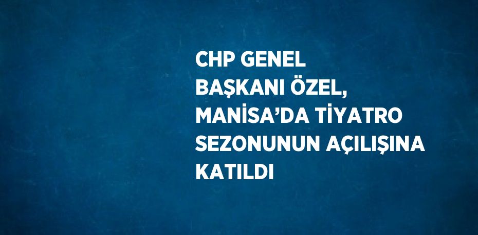 CHP GENEL BAŞKANI ÖZEL, MANİSA’DA TİYATRO SEZONUNUN AÇILIŞINA KATILDI