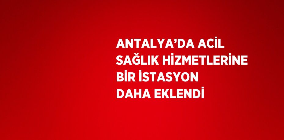 ANTALYA’DA ACİL SAĞLIK HİZMETLERİNE BİR İSTASYON DAHA EKLENDİ