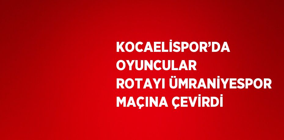 KOCAELİSPOR’DA OYUNCULAR ROTAYI ÜMRANİYESPOR MAÇINA ÇEVİRDİ