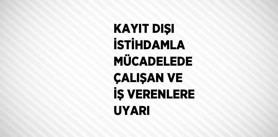 KAYIT DIŞI İSTİHDAMLA MÜCADELEDE ÇALIŞAN VE İŞ VERENLERE UYARI