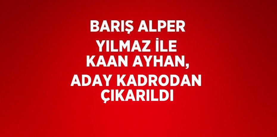 BARIŞ ALPER YILMAZ İLE KAAN AYHAN, ADAY KADRODAN ÇIKARILDI