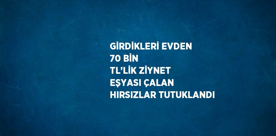 GİRDİKLERİ EVDEN 70 BİN TL’LİK ZİYNET EŞYASI ÇALAN HIRSIZLAR TUTUKLANDI