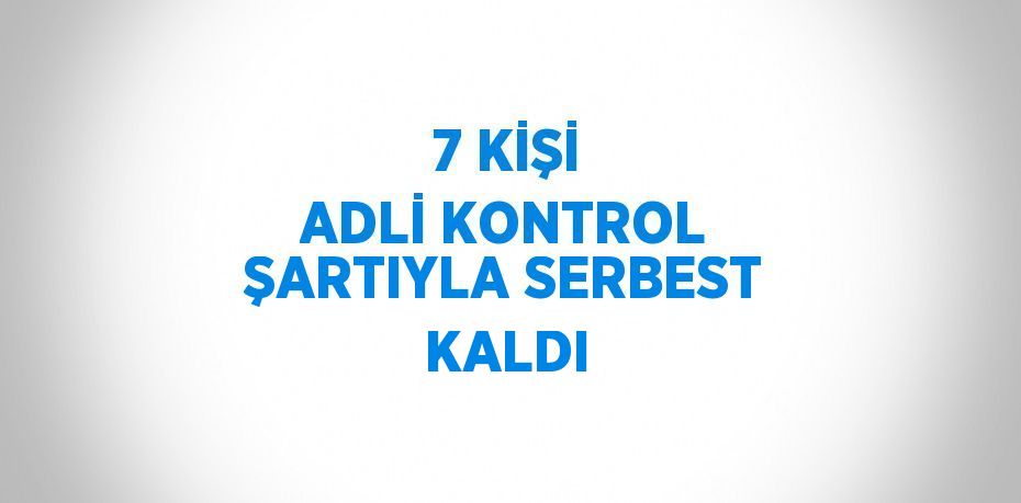 7 KİŞİ ADLİ KONTROL ŞARTIYLA SERBEST KALDI