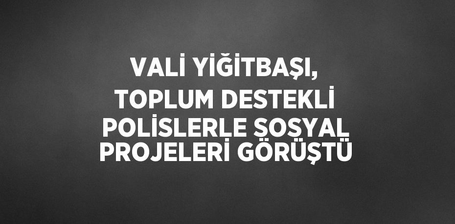 VALİ YİĞİTBAŞI, TOPLUM DESTEKLİ POLİSLERLE SOSYAL PROJELERİ GÖRÜŞTÜ