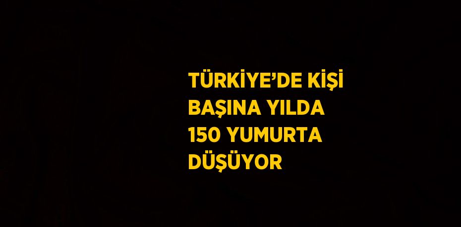 TÜRKİYE’DE KİŞİ BAŞINA YILDA 150 YUMURTA DÜŞÜYOR