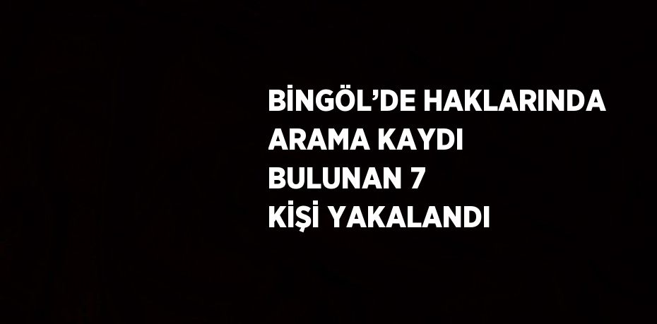 BİNGÖL’DE HAKLARINDA ARAMA KAYDI BULUNAN 7 KİŞİ YAKALANDI