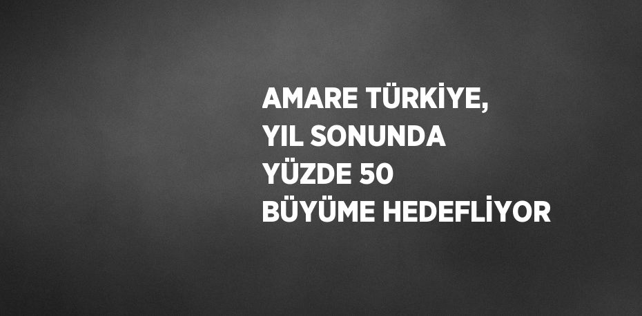 AMARE TÜRKİYE, YIL SONUNDA YÜZDE 50 BÜYÜME HEDEFLİYOR