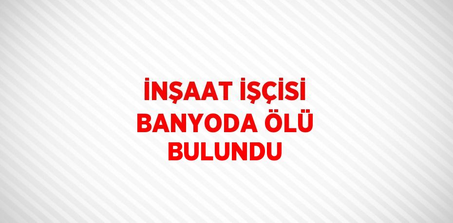 İNŞAAT İŞÇİSİ BANYODA ÖLÜ BULUNDU