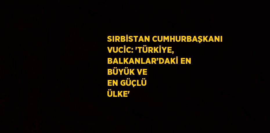 SIRBİSTAN CUMHURBAŞKANI VUCİC: 'TÜRKİYE, BALKANLAR’DAKİ EN BÜYÜK VE EN GÜÇLÜ ÜLKE'