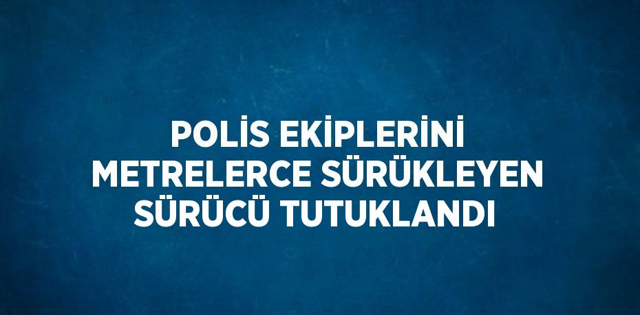 POLİS EKİPLERİNİ METRELERCE SÜRÜKLEYEN SÜRÜCÜ TUTUKLANDI