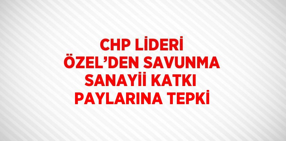 CHP LİDERİ ÖZEL’DEN SAVUNMA SANAYİİ KATKI PAYLARINA TEPKİ