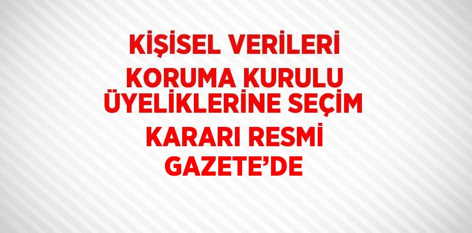 KİŞİSEL VERİLERİ KORUMA KURULU ÜYELİKLERİNE SEÇİM KARARI RESMİ GAZETE’DE