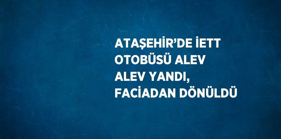 ATAŞEHİR’DE İETT OTOBÜSÜ ALEV ALEV YANDI, FACİADAN DÖNÜLDÜ