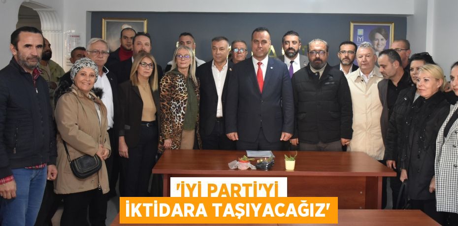 “İYİ PARTİ’Yİ İKTİDARA TAŞIYACAĞIZ”