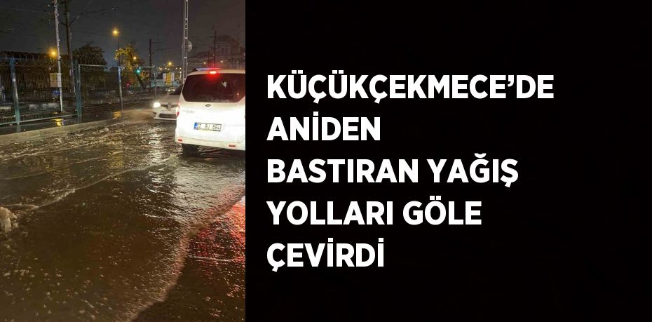 KÜÇÜKÇEKMECE’DE ANİDEN BASTIRAN YAĞIŞ YOLLARI GÖLE ÇEVİRDİ