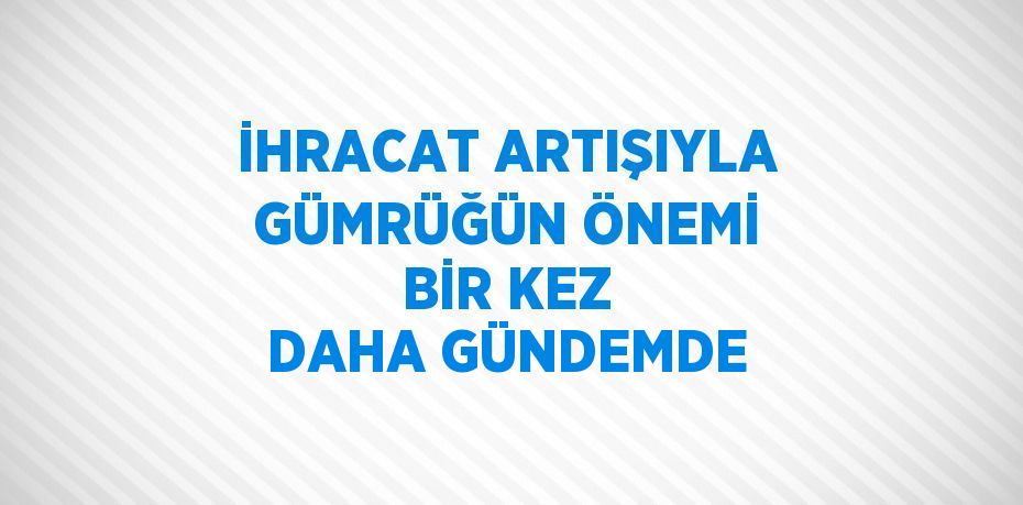 İHRACAT ARTIŞIYLA GÜMRÜĞÜN ÖNEMİ BİR KEZ DAHA GÜNDEMDE