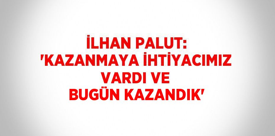 İLHAN PALUT: 'KAZANMAYA İHTİYACIMIZ VARDI VE BUGÜN KAZANDIK'