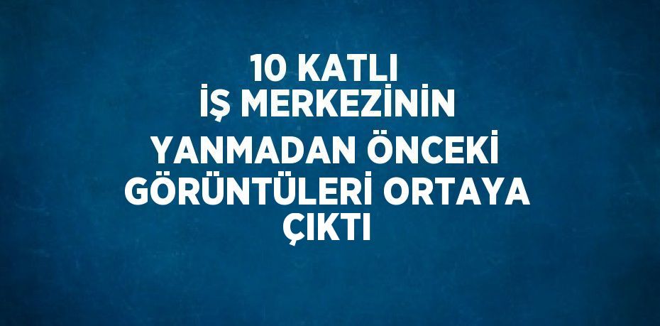 10 KATLI İŞ MERKEZİNİN YANMADAN ÖNCEKİ GÖRÜNTÜLERİ ORTAYA ÇIKTI