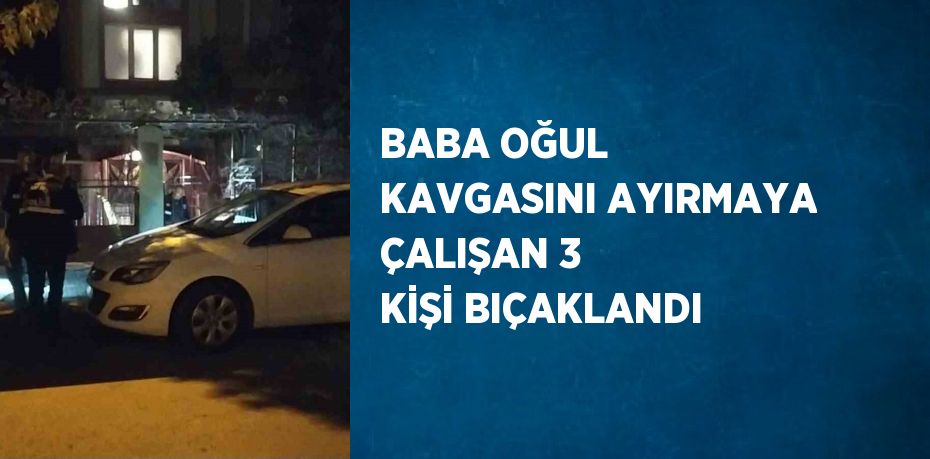 BABA OĞUL KAVGASINI AYIRMAYA ÇALIŞAN 3 KİŞİ BIÇAKLANDI